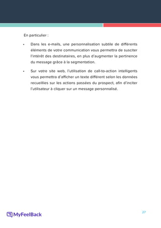 27
En particulier :
•	 Dans les e-mails, une personnalisation subtile de différents
éléments de votre communication vous permettra de susciter
l’intérêt des destinataires, en plus d’augmenter la pertinence
du message grâce à la segmentation.
•	 Sur votre site web, l’utilisation de call-to-action intelligents
vous permettra d’afficher un texte différent selon les données
recueillies sur les actions passées du prospect, afin d’inciter
l’utilisateur à cliquer sur un message personnalisé.
 