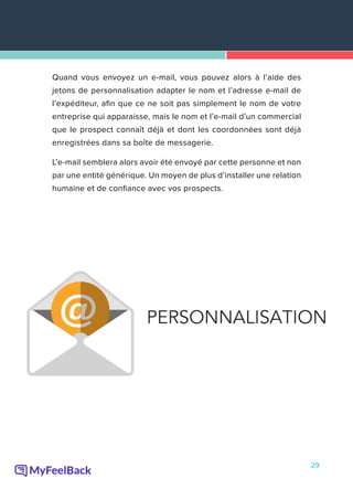 29
Quand vous envoyez un e-mail, vous pouvez alors à l’aide des
jetons de personnalisation adapter le nom et l’adresse e-mail de
l’expéditeur, afin que ce ne soit pas simplement le nom de votre
entreprise qui apparaisse, mais le nom et l’e-mail d’un commercial
que le prospect connaît déjà et dont les coordonnées sont déjà
enregistrées dans sa boîte de messagerie.
L’e-mail semblera alors avoir été envoyé par cette personne et non
par une entité générique. Un moyen de plus d’installer une relation
humaine et de confiance avec vos prospects.
 