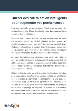 30
Pour une véritable personnalisation, l’expérience de votre site
doit également être différente selon le stade du parcours d’achat
auquel se trouve l’utilisateur.
Est-il un tout nouveau visiteur, un lead qualifié pour la vente
ou un ancien client ? A t-il déjà effectué plusieurs actions et/
ou téléchargements sur votre site ? Le contenu présenté devra
s’adapter en fonction de la position dans l’entonnoir de conversion,
en particulier par l’utilisation de call-to-actions intelligents
changeant en fonction du statut du visiteur de votre site.
Le texte du call-to-action intelligent peut ainsi varier selon le
pays de résidence du visiteur, l’appareil utilisé, la source de trafic
référent, la langue utilisée, le segment auquel le visiteur appartient
dans la base d’e-mailing, ou la phase de l’entonnoir de conversion
dans laquelle il se trouve.
Utiliser la fonctionnalité de call-to-action intelligents de HubSpot
peut vous aider à transformer ce visiteur en lead, en lui affichant
un call-to-action personnalisé le redirigeant vers une page de
destination avec un formulaire permettant de télécharger du
contenu premium, tel qu’un e-book ou un livre blanc. Par exemple,
si celui-ci a téléchargé par le passé un e-book sur le marketing
conversationnel, vous pourrez lui afficher un call-to-action vers
votre plateforme de marketing conversationnel gratuite.
Utiliser des call-to-action intelligents
pour augmenter vos performances
 