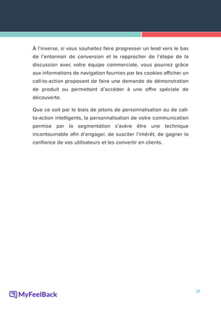 31
À l’inverse, si vous souhaitez faire progresser un lead vers le bas
de l’entonnoir de conversion et le rapprocher de l’étape de la
discussion avec votre équipe commerciale, vous pourrez grâce
aux informations de navigation fournies par les cookies afficher un
call-to-action proposant de faire une demande de démonstration
de produit ou permettant d’accéder à une offre spéciale de
découverte.
Que ce soit par le biais de jetons de personnalisation ou de call-
to-action intelligents, la personnalisation de votre communication
permise par la segmentation s’avère être une technique
incontournable afin d’engager, de susciter l’intérêt, de gagner la
confiance de vos utilisateurs et les convertir en clients.
 