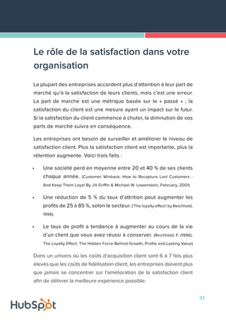 33
La plupart des entreprises accordent plus d'attention à leur part de
marché qu’à la satisfaction de leurs clients, mais c'est une erreur.
La part de marché est une métrique basée sur le « passé » ; la
satisfaction du client est une mesure ayant un impact sur le futur.
Si la satisfaction du client commence à chuter, la diminution de vos
parts de marché suivra en conséquence.
Les entreprises ont besoin de surveiller et améliorer le niveau de
satisfaction client. Plus la satisfaction client est importante, plus la
rétention augmente. Voici trois faits :
•	 Une société perd en moyenne entre 20 et 40 % de ses clients
chaque année. (Customer Winback: How to Recapture Lost Customers -
And Keep Them Loyal By Jill Griffin & Michael W. Lowenstein, February, 2001)
•	 Une réduction de 5 % du taux d’attrition peut augmenter les
profits de 25 à 85 %, selon le secteur. ('The loyalty effect' by Reichheld,
1996)
•	 Le taux de profit a tendance à augmenter au cours de la vie
d’un client que vous avez réussi à conserver. (Reichheld, F. (1996).
The Loyalty Effect: The Hidden Force Behind Growth, Profits and Lasting Value)
Dans un univers où les coûts d'acquisition client sont 6 à 7 fois plus
élevés que les coûts de fidélisation client, les entreprises doivent plus
que jamais se concentrer sur l'amélioration de la satisfaction client
afin de délivrer la meilleure expérience possible.
Le rôle de la satisfaction dans votre
organisation
 