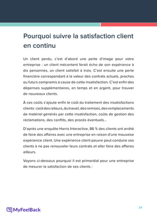 34
Un client perdu, c’est d’abord une perte d’image pour votre
entreprise : un client mécontent ferait écho de son expérience à
dix personnes, un client satisfait à trois. C’est ensuite une perte
financière correspondant à la valeur des contrats actuels, proches
ou futurs compromis à cause de cette insatisfaction. C’est enfin des
dépenses supplémentaires, en temps et en argent, pour trouver
de nouveaux clients.
À ces coûts s’ajoute enfin le coût du traitement des insatisfactions
clients:coûtdesretours,dutravail,desremises,desremplacements
de matériel générés par cette insatisfaction, coûts de gestion des
réclamations, des conflits, des procès éventuels…
D’après une enquête Harris Interactive, 86 % des clients ont arrêté
de faire des affaires avec une entreprise en raison d'une mauvaise
expérience client. Une expérience client pauvre peut conduire vos
clients à ne pas renouveler leurs contrats et aller faire des affaires
ailleurs.
Voyons ci-dessous pourquoi il est primordial pour une entreprise
de mesurer la satisfaction de ses clients :
Pourquoi suivre la satisfaction client
en continu
 