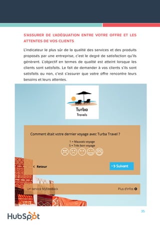 35
S’ASSURER DE L'ADÉQUATION ENTRE VOTRE OFFRE ET LES
ATTENTES DE VOS CLIENTS
L’indicateur le plus sûr de la qualité des services et des produits
proposés par une entreprise, c’est le degré de satisfaction qu’ils
génèrent. L’objectif en termes de qualité est atteint lorsque les
clients sont satisfaits. Le fait de demander à vos clients s’ils sont
satisfaits ou non, c’est s’assurer que votre offre rencontre leurs
besoins et leurs attentes.
 