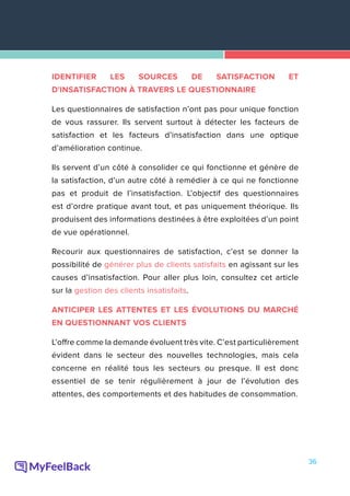36
IDENTIFIER LES SOURCES DE SATISFACTION ET
D'INSATISFACTION À TRAVERS LE QUESTIONNAIRE
Les questionnaires de satisfaction n’ont pas pour unique fonction
de vous rassurer. Ils servent surtout à détecter les facteurs de
satisfaction et les facteurs d’insatisfaction dans une optique
d’amélioration continue.
Ils servent d’un côté à consolider ce qui fonctionne et génère de
la satisfaction, d’un autre côté à remédier à ce qui ne fonctionne
pas et produit de l’insatisfaction. L’objectif des questionnaires
est d’ordre pratique avant tout, et pas uniquement théorique. Ils
produisent des informations destinées à être exploitées d’un point
de vue opérationnel.
Recourir aux questionnaires de satisfaction, c’est se donner la
possibilité de générer plus de clients satisfaits en agissant sur les
causes d’insatisfaction. Pour aller plus loin, consultez cet article
sur la gestion des clients insatisfaits.
ANTICIPER LES ATTENTES ET LES ÉVOLUTIONS DU MARCHÉ
EN QUESTIONNANT VOS CLIENTS
L’offre comme la demande évoluent très vite. C’est particulièrement
évident dans le secteur des nouvelles technologies, mais cela
concerne en réalité tous les secteurs ou presque. Il est donc
essentiel de se tenir régulièrement à jour de l’évolution des
attentes, des comportements et des habitudes de consommation.
 