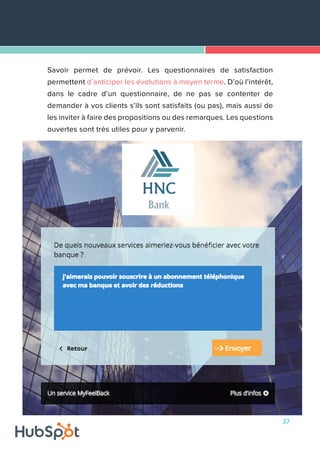 37
Savoir permet de prévoir. Les questionnaires de satisfaction
permettent d’anticiper les évolutions à moyen terme. D’où l’intérêt,
dans le cadre d’un questionnaire, de ne pas se contenter de
demander à vos clients s’ils sont satisfaits (ou pas), mais aussi de
les inviter à faire des propositions ou des remarques. Les questions
ouvertes sont très utiles pour y parvenir.
 
