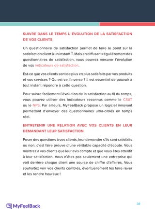 38
SUIVRE DANS LE TEMPS L' ÉVOLUTION DE LA SATISFACTION
DE VOS CLIENTS
Un questionnaire de satisfaction permet de faire le point sur la
satisfaction client à un instant T. Mais en diffusant régulièrement des
questionnaires de satisfaction, vous pourrez mesurer l’évolution
de vos indicateurs de satisfaction.
Est-ce que vos clients sont de plus en plus satisfaits par vos produits
et vos services ? Ou est-ce l’inverse ? Il est essentiel de pouvoir à
tout instant répondre à cette question.
Pour suivre facilement l’évolution de la satisfaction au fil du temps,
vous pouvez utiliser des indicateurs reconnus comme le CSAT
ou le NPS. Par ailleurs, MyFeelBack propose un logiciel innovant
permettant d’envoyer des questionnaires ultra-ciblés en temps
réel.
ENTRETENIR UNE RELATION AVEC VOS CLIENTS EN LEUR
DEMANDANT LEUR SATISFACTION
Poser des questions à vos clients, leur demander s’ils sont satisfaits
ou non, c’est faire preuve d’une véritable capacité d’écoute. Vous
montrez à vos clients que leur avis compte et que vous êtes attentif
à leur satisfaction. Vous n’êtes pas seulement une entreprise qui
voit derrière chaque client une source de chiffre d’affaires. Vous
souhaitez voir vos clients comblés, éventuellement les faire rêver
et les rendre heureux !
 