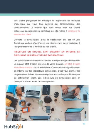 39
Vos clients perçoivent ce message. Ils apprécient les marques
d’attention que vous leur délivrez par l’intermédiaire des
questionnaires. La relation que vous nouez avec vos clients
grâce aux questionnaires contribue en elle-même à améliorer la
satisfaction client.
Derrière la satisfaction, c’est la fidélisation qui est en jeu.
Construire un lien affectif avec ses clients, c’est aussi participer à
l’augmentation de la fidélité de vos clients.
INSUFFLER UN NOUVEL ÉTAT D'ESPRIT EN INTERNE EN
DIFFUSANT LES RÉSULTATS DE SATISFACTION
Les questionnaires de satisfaction ont aussi pour objectif d’insuffler
un nouvel état d’esprit au sein de votre équipe, un état d’esprit
« customer-centric », ou orienté client. Communiquer régulièrement
en interne sur les indicateurs satisfaction, c’est vous donner les
moyens de mobiliser toutes vos équipes autour des problématiques
de satisfaction client. Les indicateurs de satisfaction sont en
quelque sorte un levier de management.
 