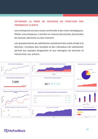 40
OPTIMISER LA PRISE DE DÉCISION EN FONCTION DES
FEEDBACKS CLIENTS
Une entreprise est sans cesse confrontée à des choix stratégiques.
Piloter une entreprise, c’est être en mesure de trancher, de prendre
les bonnes décisions au bon moment.
Les questionnaires de satisfaction constituent des outils d’aide à la
décision. L’analyse des résultats et des indicateurs de satisfaction
permet aux équipes dirigeantes et aux managers de prioriser et
hiérarchiser ses actions.
 
