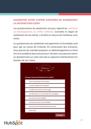 41
AUGMENTER VOTRE CHIFFRE D'AFFAIRES EN AUGMENTANT
LA SATISFACTION CLIENT
Les questionnaires de satisfaction ont pour objectif de contribuer
au développement du chiffre d’affaires. Connaître le degré de
satisfaction de vos clients, c’est être en mesure de l’améliorer sans
cesse.
Le questionnaire de satisfaction est également un formidable outil
pour agir au niveau de l’individu. En construisant des scénarios,
vous pouvez par exemple proposer un dédommagement au client
lors d’un problème dans son parcours. Ou bien, vous pouvez retenir
un abandonniste sur votre site web en agissant instantanément en
fonction de son retour.
 