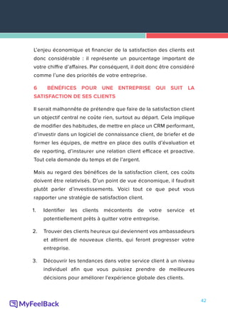 42
L’enjeu économique et financier de la satisfaction des clients est
donc considérable : il représente un pourcentage important de
votre chiffre d’affaires. Par conséquent, il doit donc être considéré
comme l’une des priorités de votre entreprise.
6 BÉNÉFICES POUR UNE ENTREPRISE QUI SUIT LA
SATISFACTION DE SES CLIENTS
Il serait malhonnête de prétendre que faire de la satisfaction client
un objectif central ne coûte rien, surtout au départ. Cela implique
de modifier des habitudes, de mettre en place un CRM performant,
d’investir dans un logiciel de connaissance client, de briefer et de
former les équipes, de mettre en place des outils d’évaluation et
de reporting, d’instaurer une relation client efficace et proactive.
Tout cela demande du temps et de l’argent.
Mais au regard des bénéfices de la satisfaction client, ces coûts
doivent être relativisés. D’un point de vue économique, il faudrait
plutôt parler d’investissements. Voici tout ce que peut vous
rapporter une stratégie de satisfaction client.
1.	 Identifier les clients mécontents de votre service et
potentiellement prêts à quitter votre entreprise.
2.	 Trouver des clients heureux qui deviennent vos ambassadeurs
et attirent de nouveaux clients, qui feront progresser votre
entreprise.
3.	 Découvrir les tendances dans votre service client à un niveau
individuel afin que vous puissiez prendre de meilleures
décisions pour améliorer l'expérience globale des clients.
 