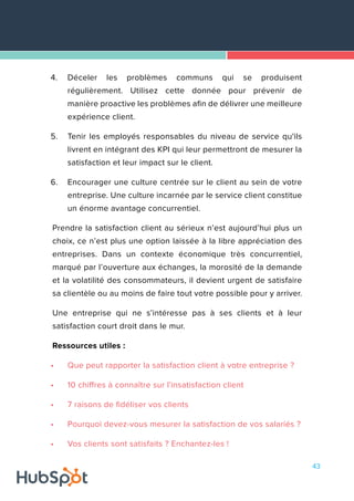 43
4.	 Déceler les problèmes communs qui se produisent
régulièrement. Utilisez cette donnée pour prévenir de
manière proactive les problèmes afin de délivrer une meilleure
expérience client.
5.	 Tenir les employés responsables du niveau de service qu'ils
livrent en intégrant des KPI qui leur permettront de mesurer la
satisfaction et leur impact sur le client.
6.	 Encourager une culture centrée sur le client au sein de votre
entreprise. Une culture incarnée par le service client constitue
un énorme avantage concurrentiel.
Prendre la satisfaction client au sérieux n’est aujourd’hui plus un
choix, ce n’est plus une option laissée à la libre appréciation des
entreprises. Dans un contexte économique très concurrentiel,
marqué par l’ouverture aux échanges, la morosité de la demande
et la volatilité des consommateurs, il devient urgent de satisfaire
sa clientèle ou au moins de faire tout votre possible pour y arriver.
Une entreprise qui ne s’intéresse pas à ses clients et à leur
satisfaction court droit dans le mur.
Ressources utiles :
•	 Que peut rapporter la satisfaction client à votre entreprise ?
•	 10 chiffres à connaître sur l'insatisfaction client
•	 7 raisons de fidéliser vos clients
•	 Pourquoi devez-vous mesurer la satisfaction de vos salariés ?
•	 Vos clients sont satisfaits ? Enchantez-les !
 