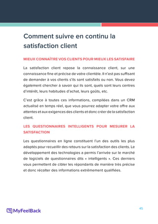 45
MIEUX CONNAÎTRE VOS CLIENTS POUR MIEUX LES SATISFAIRE
La satisfaction client repose la connaissance client, sur une
connaissance fine et précise de votre clientèle. Il n’est pas suffisant
de demander à vos clients s’ils sont satisfaits ou non. Vous devez
également chercher à savoir qui ils sont, quels sont leurs centres
d’intérêt, leurs habitudes d’achat, leurs goûts, etc.
C’est grâce à toutes ces informations, compilées dans un CRM
actualisé en temps réel, que vous pourrez adapter votre offre aux
attentes et aux exigences des clients et donc créer de la satisfaction
client.
LES QUESTIONNAIRES INTELLIGENTS POUR MESURER LA
SATISFACTION
Les questionnaires en ligne constituent l’un des outils les plus
adaptés pour recueillir des retours sur la satisfaction des clients. Le
développement des technologies a permis l’arrivée sur le marché
de logiciels de questionnaires dits « intelligents ». Ces derniers
vous permettent de cibler les répondants de manière très précise
et donc récolter des informations extrêmement qualifiées.
Comment suivre en continu la
satisfaction client
 