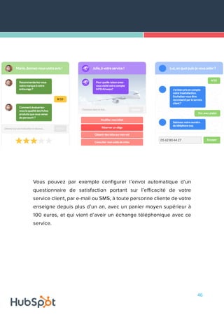46
Vous pouvez par exemple configurer l’envoi automatique d’un
questionnaire de satisfaction portant sur l’efficacité de votre
service client, par e-mail ou SMS, à toute personne cliente de votre
enseigne depuis plus d’un an, avec un panier moyen supérieur à
100 euros, et qui vient d’avoir un échange téléphonique avec ce
service.
 
