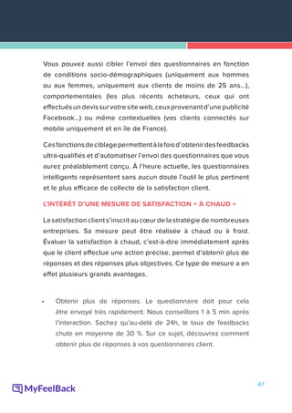 47
Vous pouvez aussi cibler l’envoi des questionnaires en fonction
de conditions socio-démographiques (uniquement aux hommes
ou aux femmes, uniquement aux clients de moins de 25 ans...),
comportementales (les plus récents acheteurs, ceux qui ont
effectués un devis sur votre site web, ceux provenant d’une publicité
Facebook...) ou même contextuelles (vos clients connectés sur
mobile uniquement et en île de France).
Cesfonctionsdeciblagepermettentàlafoisd’obtenirdesfeedbacks
ultra-qualifiés et d’automatiser l’envoi des questionnaires que vous
aurez préalablement conçu. À l’heure actuelle, les questionnaires
intelligents représentent sans aucun doute l’outil le plus pertinent
et le plus efficace de collecte de la satisfaction client.
L’INTÉRÊT D’UNE MESURE DE SATISFACTION « À CHAUD »
La satisfaction client s’inscrit au cœur de la stratégie de nombreuses
entreprises. Sa mesure peut être réalisée à chaud ou à froid.
Évaluer la satisfaction à chaud, c’est-à-dire immédiatement après
que le client effectue une action précise, permet d’obtenir plus de
réponses et des réponses plus objectives. Ce type de mesure a en
effet plusieurs grands avantages.
•	 Obtenir plus de réponses. Le questionnaire doit pour cela
être envoyé très rapidement. Nous conseillons 1 à 5 min après
l’interaction. Sachez qu’au-delà de 24h, le taux de feedbacks
chute en moyenne de 30 %. Sur ce sujet, découvrez comment
obtenir plus de réponses à vos questionnaires client.
 
