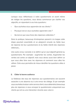 49
Lorsque vous réfléchissez à votre questionnaire et avant même
de rédiger les questions, vous devez commencer par clarifier vos
objectifs, en répondant à ces trois questions :
•	 Que souhaitez-vous apprendre de vos clients ?
•	 Pourquoi est-ce vous souhaitez apprendre cela ?
•	 Qu’est-ce que vous ferez des réponses collectées ?
Dans la pratique, beaucoup d’entreprises passent à la trappe cette
étape pourtant essentielle et se plaignent ensuite du faible taux
de réponse de leur questionnaire et du faible intérêt des réponses
obtenues…
Une autre erreur consiste à ne définir qu’un seul objectif général au
questionnaire. Par exemple : augmenter les ventes. Augmenter les
ventes est certes un objectif, mais vous devez aussi bien définir ce
que vous allez faire avec les réponses et comment vous allez les
utiliser. Cela vous permettra de mieux identifier les questions utiles à
poser.
2.	 Cibler la bonne audience
La faiblesse des taux de réponses aux questionnaires est souvent
associée à une absence ou à une erreur de ciblage. Si par exemple
vous souhaitez évaluer votre service client, vous obtiendrez beaucoup
plus de réponses si vous envoyez le questionnaire uniquement aux
clients qui ont eu une interaction récente avec celui-ci.
 