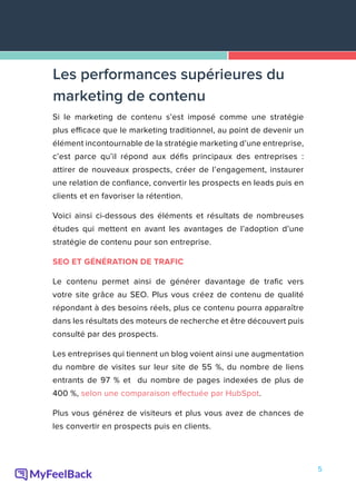 5
Si le marketing de contenu s’est imposé comme une stratégie
plus efficace que le marketing traditionnel, au point de devenir un
élément incontournable de la stratégie marketing d’une entreprise,
c’est parce qu’il répond aux défis principaux des entreprises :
attirer de nouveaux prospects, créer de l’engagement, instaurer
une relation de confiance, convertir les prospects en leads puis en
clients et en favoriser la rétention.
Voici ainsi ci-dessous des éléments et résultats de nombreuses
études qui mettent en avant les avantages de l’adoption d’une
stratégie de contenu pour son entreprise.
SEO ET GÉNÉRATION DE TRAFIC
Le contenu permet ainsi de générer davantage de trafic vers
votre site grâce au SEO. Plus vous créez de contenu de qualité
répondant à des besoins réels, plus ce contenu pourra apparaître
dans les résultats des moteurs de recherche et être découvert puis
consulté par des prospects.
Les entreprises qui tiennent un blog voient ainsi une augmentation
du nombre de visites sur leur site de 55 %, du nombre de liens
entrants de 97 % et du nombre de pages indexées de plus de
400 %, selon une comparaison effectuée par HubSpot.
Plus vous générez de visiteurs et plus vous avez de chances de
les convertir en prospects puis en clients.
Les performances supérieures du
marketing de contenu
 
