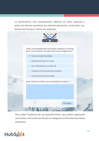 50
La performance d’un questionnaire dépend de votre capacité à
poser les bonnes questions aux bonnes personnes, c’est-à-dire aux
personnes les plus à même de répondre.
Pour cibler l’audience de vos questionnaires, vous devez segmenter
vos clients, c’est-à-dire les diviser en catégories en fonction de critères
pertinents.
 