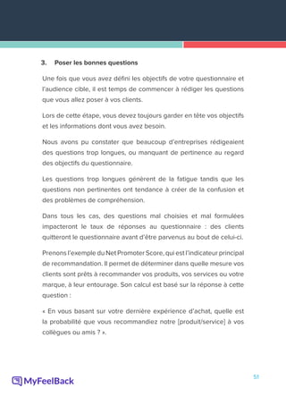 51
3.	 Poser les bonnes questions
Une fois que vous avez défini les objectifs de votre questionnaire et
l’audience cible, il est temps de commencer à rédiger les questions
que vous allez poser à vos clients.
Lors de cette étape, vous devez toujours garder en tête vos objectifs
et les informations dont vous avez besoin.
Nous avons pu constater que beaucoup d’entreprises rédigeaient
des questions trop longues, ou manquant de pertinence au regard
des objectifs du questionnaire.
Les questions trop longues génèrent de la fatigue tandis que les
questions non pertinentes ont tendance à créer de la confusion et
des problèmes de compréhension.
Dans tous les cas, des questions mal choisies et mal formulées
impacteront le taux de réponses au questionnaire : des clients
quitteront le questionnaire avant d’être parvenus au bout de celui-ci.
Prenons l’exemple du Net Promoter Score, qui est l’indicateur principal
de recommandation. Il permet de déterminer dans quelle mesure vos
clients sont prêts à recommander vos produits, vos services ou votre
marque, à leur entourage. Son calcul est basé sur la réponse à cette
question :
« En vous basant sur votre dernière expérience d’achat, quelle est
la probabilité que vous recommandiez notre [produit/service] à vos
collègues ou amis ? ».
 