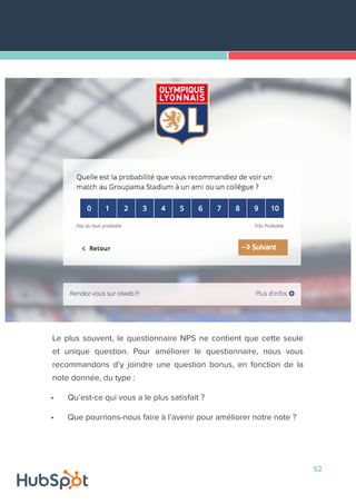 52
Le plus souvent, le questionnaire NPS ne contient que cette seule
et unique question. Pour améliorer le questionnaire, nous vous
recommandons d’y joindre une question bonus, en fonction de la
note donnée, du type :
•	 Qu’est-ce qui vous a le plus satisfait ?
•	 Que pourrions-nous faire à l’avenir pour améliorer notre note ?
 