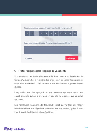 53
4.	 Traiter rapidement les réponses de vos clients
Si vous posez des questions à vos clients et que ceux-ci prennent le
temps d’y répondre, la moindre des choses est de traiter les réponses
obtenues. Autrement, cela ne sert à rien de donner la parole à vos
clients.
Il n’y a rien de plus agaçant qu’une personne qui vous pose une
question, mais qui ne prend pas en compte la réponse que vous lui
apportez.
Les meilleures solutions de feedback client permettent de réagir
immédiatement aux réponses données par vos clients, grâce à des
fonctionnalités d’alertes et notifications.
 