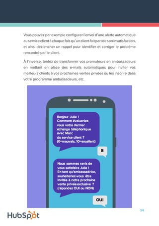 54
Vous pouvez par exemple configurer l’envoi d’une alerte automatique
auserviceclientàchaquefoisqu’unclientfaitpartdesoninsatisfaction,
et ainsi déclencher un rappel pour identifier et corriger le problème
rencontré par le client.
À l’inverse, tentez de transformer vos promoteurs en ambassadeurs
en mettant en place des e-mails automatiques pour inviter vos
meilleurs clients à vos prochaines ventes privées ou les inscrire dans
votre programme ambassadeurs, etc.
 