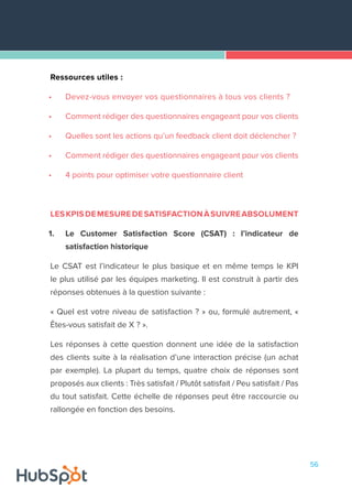 56
Ressources utiles :
•	 Devez-vous envoyer vos questionnaires à tous vos clients ?
•	 Comment rédiger des questionnaires engageant pour vos clients
•	 Quelles sont les actions qu’un feedback client doit déclencher ?
•	 Comment rédiger des questionnaires engageant pour vos clients
•	 4 points pour optimiser votre questionnaire client
LESKPISDEMESUREDESATISFACTIONÀSUIVREABSOLUMENT
1.	 Le Customer Satisfaction Score (CSAT) : l’indicateur de
satisfaction historique
Le CSAT est l’indicateur le plus basique et en même temps le KPI
le plus utilisé par les équipes marketing. Il est construit à partir des
réponses obtenues à la question suivante :
« Quel est votre niveau de satisfaction ? » ou, formulé autrement, «
Êtes-vous satisfait de X ? ».
Les réponses à cette question donnent une idée de la satisfaction
des clients suite à la réalisation d’une interaction précise (un achat
par exemple). La plupart du temps, quatre choix de réponses sont
proposés aux clients : Très satisfait / Plutôt satisfait / Peu satisfait / Pas
du tout satisfait. Cette échelle de réponses peut être raccourcie ou
rallongée en fonction des besoins.
 