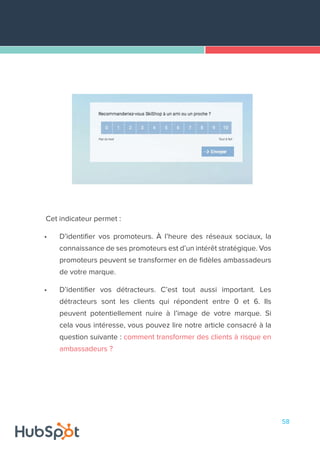58
Cet indicateur permet :
•	 D’identifier vos promoteurs. À l’heure des réseaux sociaux, la
connaissance de ses promoteurs est d’un intérêt stratégique. Vos
promoteurs peuvent se transformer en de fidèles ambassadeurs
de votre marque.
•	 D’identifier vos détracteurs. C’est tout aussi important. Les
détracteurs sont les clients qui répondent entre 0 et 6. Ils
peuvent potentiellement nuire à l’image de votre marque. Si
cela vous intéresse, vous pouvez lire notre article consacré à la
question suivante : comment transformer des clients à risque en
ambassadeurs ?
 
