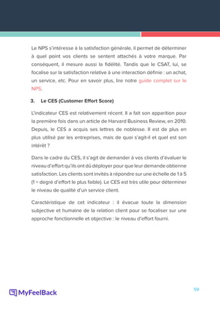 59
Le NPS s’intéresse à la satisfaction générale, il permet de déterminer
à quel point vos clients se sentent attachés à votre marque. Par
conséquent, il mesure aussi la fidélité. Tandis que le CSAT, lui, se
focalise sur la satisfaction relative à une interaction définie : un achat,
un service, etc. Pour en savoir plus, lire notre guide complet sur le
NPS.
3.	 Le CES (Customer Effort Score)
L’indicateur CES est relativement récent. Il a fait son apparition pour
la première fois dans un article de Harvard Business Review, en 2010.
Depuis, le CES a acquis ses lettres de noblesse. Il est de plus en
plus utilisé par les entreprises, mais de quoi s’agit-il et quel est son
intérêt ?
Dans le cadre du CES, il s’agit de demander à vos clients d’évaluer le
niveau d’effort qu’ils ont dû déployer pour que leur demande obtienne
satisfaction. Les clients sont invités à répondre sur une échelle de 1 à 5
(1 = degré d’effort le plus faible). Le CES est très utile pour déterminer
le niveau de qualité d’un service client.
Caractéristique de cet indicateur : il évacue toute la dimension
subjective et humaine de la relation client pour se focaliser sur une
approche fonctionnelle et objective : le niveau d’effort fourni.
 