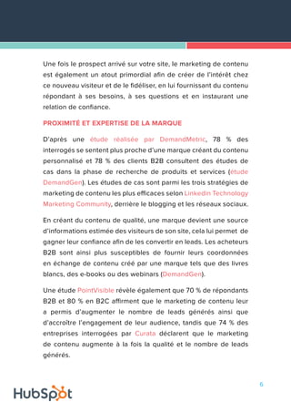 6
Une fois le prospect arrivé sur votre site, le marketing de contenu
est également un atout primordial afin de créer de l’intérêt chez
ce nouveau visiteur et de le fidéliser, en lui fournissant du contenu
répondant à ses besoins, à ses questions et en instaurant une
relation de confiance.
PROXIMITÉ ET EXPERTISE DE LA MARQUE
D’après une étude réalisée par DemandMetric, 78 % des
interrogés se sentent plus proche d’une marque créant du contenu
personnalisé et 78 % des clients B2B consultent des études de
cas dans la phase de recherche de produits et services (étude
DemandGen). Les études de cas sont parmi les trois stratégies de
marketing de contenu les plus efficaces selon Linkedin Technology
Marketing Community, derrière le blogging et les réseaux sociaux.
En créant du contenu de qualité, une marque devient une source
d’informations estimée des visiteurs de son site, cela lui permet de
gagner leur confiance afin de les convertir en leads. Les acheteurs
B2B sont ainsi plus susceptibles de fournir leurs coordonnées
en échange de contenu créé par une marque tels que des livres
blancs, des e-books ou des webinars (DemandGen).
Une étude PointVisible révèle également que 70 % de répondants
B2B et 80 % en B2C affirment que le marketing de contenu leur
a permis d’augmenter le nombre de leads générés ainsi que
d’accroître l’engagement de leur audience, tandis que 74 % des
entreprises interrogées par Curata déclarent que le marketing
de contenu augmente à la fois la qualité et le nombre de leads
générés.
 