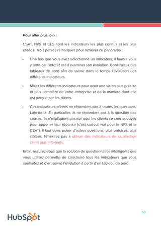 60
Pour aller plus loin :
CSAT, NPS et CES sont les indicateurs les plus connus et les plus
utilisés. Trois petites remarques pour achever ce panorama :
•	 Une fois que vous avez sélectionné un indicateur, il faudra vous
y tenir, car l’intérêt est d’examiner son évolution. Construisez des
tableaux de bord afin de suivre dans le temps l’évolution des
différents indicateurs.
•	 Mixez les différents indicateurs pour avoir une vision plus précise
et plus complète de votre entreprise et de la manière dont elle
est perçue par les clients.
•	 Ces indicateurs phares ne répondent pas à toutes les questions.
Loin de là. En particulier, ils ne répondent pas à la question des
causes, ils n’expliquent pas sur quoi les clients se sont appuyés
pour apporter leur réponse (c’est surtout vrai pour le NPS et le
CSAT). Il faut donc poser d’autres questions, plus précises, plus
ciblées. N’hésitez pas à utiliser des indicateurs de satisfaction
client plus informels.
Enfin, assurez-vous que la solution de questionnaires intelligents que
vous utilisez permette de construire tous les indicateurs que vous
souhaitez et d’en suivre l’évolution à partir d’un tableau de bord.
 