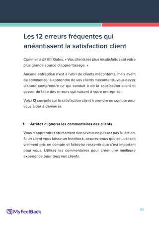 62
Comme l'a dit Bill Gates, « Vos clients les plus insatisfaits sont votre
plus grande source d'apprentissage. »
Aucune entreprise n'est à l'abri de clients mécontents, mais avant
de commencer à apprendre de vos clients mécontents, vous devez
d'abord comprendre ce qui conduit à de la satisfaction client et
cesser de faire des erreurs qui nuisent à votre entreprise.
Voici 12 conseils sur la satisfaction client à prendre en compte pour
vous aider à démarrer.
1.	 Arrêtez d'ignorer les commentaires des clients
Vous n’apprendrez strictement rien si vous ne passez pas à l’action.
Si un client vous laisse un feedback, assurez-vous que celui-ci soit
vraiment pris en compte et faites-lui ressentir que c’est important
pour vous. Utilisez les commentaires pour créer une meilleure
expérience pour tous vos clients.
Les 12 erreurs fréquentes qui
anéantissent la satisfaction client
 