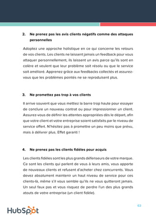 63
2.	 Ne prenez pas les avis clients négatifs comme des attaques
personnelles
Adoptez une approche holistique en ce qui concerne les retours
de vos clients. Les clients ne laissent jamais un feedback pour vous
attaquer personnellement, ils laissent un avis parce qu’ils sont en
colère et veulent que leur problème soit résolu ou que le service
soit amélioré. Apprenez grâce aux feedbacks collectés et assurez-
vous que les problèmes pointés ne se reproduisent plus.
3.	 Ne promettez pas trop à vos clients
Il arrive souvent que vous mettiez la barre trop haute pour essayer
de conclure un nouveau contrat ou pour impressionner un client.
Assurez-vous de définir les attentes appropriées dès le départ, afin
que votre client et votre entreprise soient satisfaits par le niveau de
service offert. N’hésitez pas à promettre un peu moins que prévu,
mais à délivrer plus. Effet garanti !
4.	 Ne prenez pas les clients fidèles pour acquis
Les clients fidèles sont les plus grands défenseurs de votre marque.
Ce sont les clients qui parlent de vous à leurs amis, vous apporte
de nouveaux clients et refusent d'acheter chez concurrents. Vous
devez absolument maintenir un haut niveau de service pour ces
clients-là, même s’il vous semble qu’ils ne vous quitteront jamais.
Un seul faux pas et vous risquez de perdre l'un des plus grands
atouts de votre entreprise (un client fidèle).
 