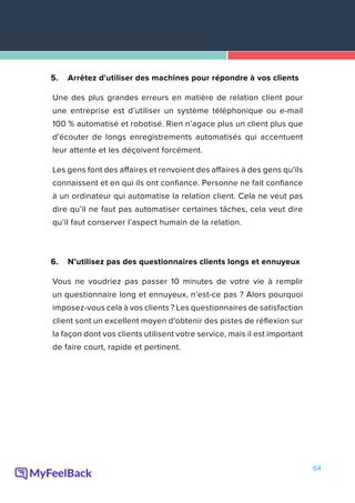 64
5.	 Arrêtez d'utiliser des machines pour répondre à vos clients
Une des plus grandes erreurs en matière de relation client pour
une entreprise est d’utiliser un système téléphonique ou e-mail
100 % automatisé et robotisé. Rien n’agace plus un client plus que
d'écouter de longs enregistrements automatisés qui accentuent
leur attente et les déçoivent forcément.
Les gens font des affaires et renvoient des affaires à des gens qu'ils
connaissent et en qui ils ont confiance. Personne ne fait confiance
à un ordinateur qui automatise la relation client. Cela ne veut pas
dire qu’il ne faut pas automatiser certaines tâches, cela veut dire
qu’il faut conserver l’aspect humain de la relation.
6.	 N’utilisez pas des questionnaires clients longs et ennuyeux
Vous ne voudriez pas passer 10 minutes de votre vie à remplir
un questionnaire long et ennuyeux, n’est-ce pas ? Alors pourquoi
imposez-vous cela à vos clients ? Les questionnaires de satisfaction
client sont un excellent moyen d'obtenir des pistes de réflexion sur
la façon dont vos clients utilisent votre service, mais il est important
de faire court, rapide et pertinent.
 