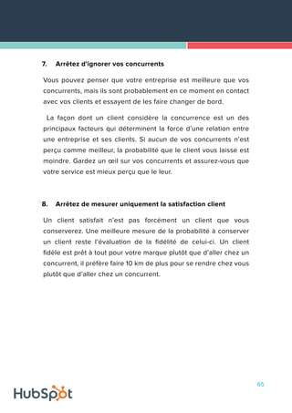 65
7.	 Arrêtez d'ignorer vos concurrents
Vous pouvez penser que votre entreprise est meilleure que vos
concurrents, mais ils sont probablement en ce moment en contact
avec vos clients et essayent de les faire changer de bord.
La façon dont un client considère la concurrence est un des
principaux facteurs qui déterminent la force d’une relation entre
une entreprise et ses clients. Si aucun de vos concurrents n’est
perçu comme meilleur, la probabilité que le client vous laisse est
moindre. Gardez un œil sur vos concurrents et assurez-vous que
votre service est mieux perçu que le leur.
8.	 Arrêtez de mesurer uniquement la satisfaction client
Un client satisfait n’est pas forcément un client que vous
conserverez. Une meilleure mesure de la probabilité à conserver
un client reste l’évaluation de la fidélité de celui-ci. Un client
fidèle est prêt à tout pour votre marque plutôt que d’aller chez un
concurrent, il préfère faire 10 km de plus pour se rendre chez vous
plutôt que d’aller chez un concurrent.
 