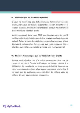 66
9.	 N’oubliez pas les occasions spéciales
Si vous ne manifestez pas d’attention pour l’anniversaire de vos
clients, alors vous perdez une excellente occasion de renforcer la
relation avec eux. Une relation client solide conduit inévitablement
à une meilleure rétention client.
Mettez un rappel dans votre CRM pour l'anniversaire de vos 10
meilleurs clients et n'oubliez pas de leur envoyer quelque chose de
spécial. Faites preuve de créativité, envoyez-leur quelque chose
d’amusant, mais aussi en lien avec ce que votre entreprise fait, et
attention aux mails automatisés, préférez un e-mail personnel.
10.	 Ne vous focalisez pas que sur l'acquisition de clients
Il coûte sept fois plus cher d’acquérir un nouveau client que de
conserver un client. Pensez à débloquer un budget destiné à la
fidélisation de vos clients. Un programme de fidélité digne de ce
nom vous rapportera bien plus qu’une campagne marketing. Il
ne s’agit pas de quelques euros, mais bien de milliers, voire de
millions d’euros pour certaines entreprises.
 