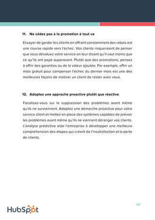 67
11.	 Ne cédez pas à la promotion à tout va
Essayer de garder les clients en offrant constamment des rabais est
une course rapide vers l'échec. Vos clients risqueraient de penser
que vous dévaluez votre service en leur disant qu’il vaut moins que
ce qu’ils ont payé auparavant. Plutôt que des promotions, pensez
à offrir des garanties ou de la valeur ajoutée. Par exemple, offrir un
mois gratuit pour compenser l'échec du dernier mois est une des
meilleures façons de motiver un client de rester avec vous.
12.	 Adoptez une approche proactive plutôt que réactive
Focalisez-vous sur la suppression des problèmes avant même
qu'ils ne surviennent. Adoptez une démarche proactive pour votre
service client et mettez en place des systèmes capables de prévoir
les problèmes avant même qu’ils ne viennent déranger vos clients.
L’analyse prédictive aide l’entreprise à développer une meilleure
compréhension des étapes qui créent de l’insatisfaction et la perte
de clients.
 