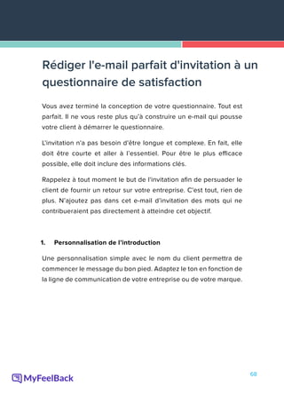 68
Vous avez terminé la conception de votre questionnaire. Tout est
parfait. Il ne vous reste plus qu’à construire un e-mail qui pousse
votre client à démarrer le questionnaire.
L'invitation n'a pas besoin d'être longue et complexe. En fait, elle
doit être courte et aller à l’essentiel. Pour être le plus efficace
possible, elle doit inclure des informations clés.
Rappelez à tout moment le but de l'invitation afin de persuader le
client de fournir un retour sur votre entreprise. C'est tout, rien de
plus. N’ajoutez pas dans cet e-mail d’invitation des mots qui ne
contribueraient pas directement à atteindre cet objectif.
1.	 Personnalisation de l’introduction
Une personnalisation simple avec le nom du client permettra de
commencer le message du bon pied. Adaptez le ton en fonction de
la ligne de communication de votre entreprise ou de votre marque.
Rédiger l'e-mail parfait d'invitation à un
questionnaire de satisfaction
 