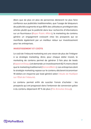 7
Alors que de plus en plus de personnes déclarent ne plus faire
confiance aux publicités traditionnelles, que l’usage de bloqueurs
de publicités augmente et que 80% des utilisateurs privilégient des
articles plutôt que la publicité dans leur recherche d’informations
sur un fournisseur (Roper Public Affairs), le marketing de contenu
génère un engagement croissant chez les prospects qui se
manifeste également par un meilleur retour sur investissement
pour les entreprises.
INVESTISSEMENT ET COÛTS
Le coût de l’inbound marketing est une raison de plus de l’intégrer
à sa stratégie marketing. Ainsi, pour chaque dollar investi, le
marketing de contenu permet de générer 3 fois plus de leads
(Kapost et Eloqua) et demande un investissement 62 % moins élevé
que le marketing traditionnel (DemandMetric). Les entreprises dont
la stratégie marketing repose sur le contenu déclarent économiser
14 dollars en moyenne par lead généré selon l’étude de HubSpot
sur l’État de l’inbound.
Le contenu permet enfin de susciter l’envie d’acheter : les
prospects qui ont progressé dans l’entonnoir de conversion grâce
à du contenu dépensent 47 % de plus (The Annuitas Group).
 