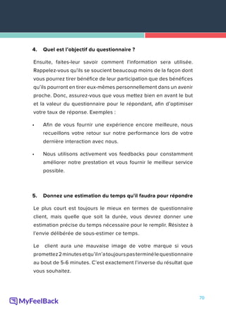 70
4.	 Quel est l’objectif du questionnaire ?
Ensuite, faites-leur savoir comment l'information sera utilisée.
Rappelez-vous qu'ils se soucient beaucoup moins de la façon dont
vous pourrez tirer bénéfice de leur participation que des bénéfices
qu’ils pourront en tirer eux-mêmes personnellement dans un avenir
proche. Donc, assurez-vous que vous mettez bien en avant le but
et la valeur du questionnaire pour le répondant, afin d’optimiser
votre taux de réponse. Exemples :
•	 Afin de vous fournir une expérience encore meilleure, nous
recueillons votre retour sur notre performance lors de votre
dernière interaction avec nous.
•	 Nous utilisons activement vos feedbacks pour constamment
améliorer notre prestation et vous fournir le meilleur service
possible.
5.	 Donnez une estimation du temps qu'il faudra pour répondre
Le plus court est toujours le mieux en termes de questionnaire
client, mais quelle que soit la durée, vous devrez donner une
estimation précise du temps nécessaire pour le remplir. Résistez à
l'envie délibérée de sous-estimer ce temps.
Le client aura une mauvaise image de votre marque si vous
promettez2minutesetqu’iln’atoujourspasterminélequestionnaire
au bout de 5-6 minutes. C’est exactement l’inverse du résultat que
vous souhaitez.
 