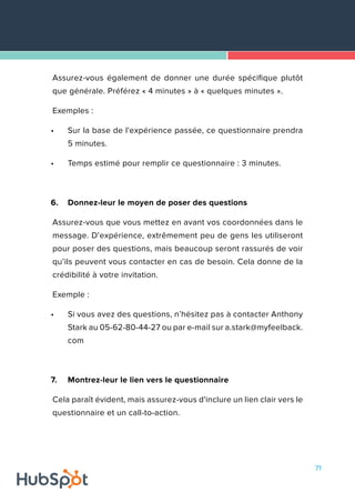 71
Assurez-vous également de donner une durée spécifique plutôt
que générale. Préférez « 4 minutes » à « quelques minutes ».
Exemples :
•	 Sur la base de l'expérience passée, ce questionnaire prendra
5 minutes.
•	 Temps estimé pour remplir ce questionnaire : 3 minutes.
6.	 Donnez-leur le moyen de poser des questions
Assurez-vous que vous mettez en avant vos coordonnées dans le
message. D’expérience, extrêmement peu de gens les utiliseront
pour poser des questions, mais beaucoup seront rassurés de voir
qu’ils peuvent vous contacter en cas de besoin. Cela donne de la
crédibilité à votre invitation.
Exemple :
•	 Si vous avez des questions, n’hésitez pas à contacter Anthony
Stark au 05-62-80-44-27 ou par e-mail sur a.stark@myfeelback.
com
7.	 Montrez-leur le lien vers le questionnaire
Cela paraît évident, mais assurez-vous d'inclure un lien clair vers le
questionnaire et un call-to-action.
 