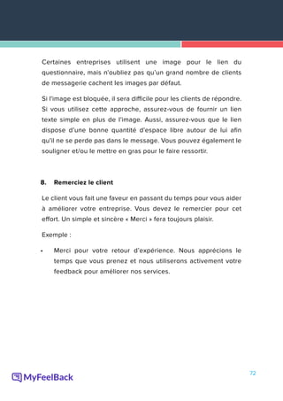 72
Certaines entreprises utilisent une image pour le lien du
questionnaire, mais n'oubliez pas qu’un grand nombre de clients
de messagerie cachent les images par défaut.
Si l'image est bloquée, il sera difficile pour les clients de répondre.
Si vous utilisez cette approche, assurez-vous de fournir un lien
texte simple en plus de l'image. Aussi, assurez-vous que le lien
dispose d’une bonne quantité d'espace libre autour de lui afin
qu'il ne se perde pas dans le message. Vous pouvez également le
souligner et/ou le mettre en gras pour le faire ressortir.
8.	 Remerciez le client
Le client vous fait une faveur en passant du temps pour vous aider
à améliorer votre entreprise. Vous devez le remercier pour cet
effort. Un simple et sincère « Merci » fera toujours plaisir.
Exemple :
•	 Merci pour votre retour d’expérience. Nous apprécions le
temps que vous prenez et nous utiliserons activement votre
feedback pour améliorer nos services.
 