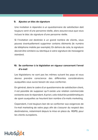 73
9.	 Ajoutez un bloc de signature
Une invitation à répondre à un questionnaire de satisfaction doit
toujours venir d’une personne réelle, alors assurez-vous que vous
incluez le bloc de signature d'une personne réelle.
Si l’invitation est destinée à un grand nombre de clients, vous
pouvez éventuellement supprimer certains éléments (le numéro
de téléphone mobile par exemple). En dehors de cela, la signature
devrait être similaire ou identique à votre signature de messagerie
standard.
10.	 Se conformer à la législation en vigueur concernant l’envoi
d’e-mail
Les législations ne sont pas les mêmes suivant les pays et vous
devrez prendre conscience des différentes considérations
auxquelles vous aurez besoin de vous conformer.
En général, dans le cadre d’un questionnaire de satisfaction client,
il est possible de supposer qu’il existe une relation commerciale
existante avec le répondant. A priori, cela réduit les problématiques
de spam auxquelles se heurtent bon nombre d’e-mails marketing.
Cependant, il est toujours bon de se conformer aux exigences de
l'e-mail marketing de votre pays afin de s’assurer du respect des
destinataires, notamment depuis la mise en place du RGPD, pour
les clients européens.
 