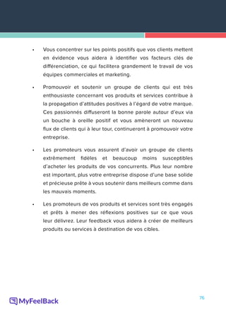 76
•	 Vous concentrer sur les points positifs que vos clients mettent
en évidence vous aidera à identifier vos facteurs clés de
différenciation, ce qui facilitera grandement le travail de vos
équipes commerciales et marketing.
•	 Promouvoir et soutenir un groupe de clients qui est très
enthousiaste concernant vos produits et services contribue à
la propagation d’attitudes positives à l’égard de votre marque.
Ces passionnés diffuseront la bonne parole autour d’eux via
un bouche à oreille positif et vous amèneront un nouveau
flux de clients qui à leur tour, continueront à promouvoir votre
entreprise.
•	 Les promoteurs vous assurent d’avoir un groupe de clients
extrêmement fidèles et beaucoup moins susceptibles
d’acheter les produits de vos concurrents. Plus leur nombre
est important, plus votre entreprise dispose d’une base solide
et précieuse prête à vous soutenir dans meilleurs comme dans
les mauvais moments.
•	 Les promoteurs de vos produits et services sont très engagés
et prêts à mener des réflexions positives sur ce que vous
leur délivrez. Leur feedback vous aidera à créer de meilleurs
produits ou services à destination de vos cibles.
 