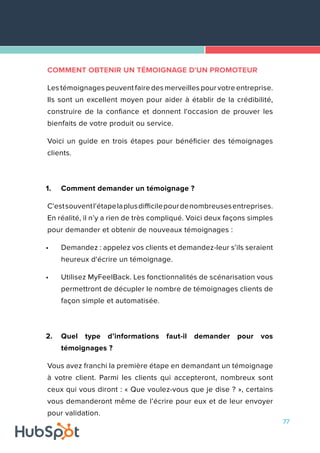 77
COMMENT OBTENIR UN TÉMOIGNAGE D'UN PROMOTEUR
Les témoignages peuvent faire des merveilles pour votre entreprise.
Ils sont un excellent moyen pour aider à établir de la crédibilité,
construire de la confiance et donnent l'occasion de prouver les
bienfaits de votre produit ou service.
Voici un guide en trois étapes pour bénéficier des témoignages
clients.
1.	 Comment demander un témoignage ?
C'estsouventl'étapelaplusdifficilepourdenombreusesentreprises.
En réalité, il n’y a rien de très compliqué. Voici deux façons simples
pour demander et obtenir de nouveaux témoignages :
•	 Demandez : appelez vos clients et demandez-leur s’ils seraient
heureux d'écrire un témoignage.
•	 Utilisez MyFeelBack. Les fonctionnalités de scénarisation vous
permettront de décupler le nombre de témoignages clients de
façon simple et automatisée.
2.	 Quel type d’informations faut-il demander pour vos
témoignages ?
Vous avez franchi la première étape en demandant un témoignage
à votre client. Parmi les clients qui accepteront, nombreux sont
ceux qui vous diront : « Que voulez-vous que je dise ? », certains
vous demanderont même de l’écrire pour eux et de leur envoyer
pour validation.
 