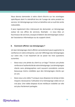 78
Vous devrez demander à votre client d'écrire sur les avantages
spécifiques dont il a bénéficié lors de l’usage de votre produit ou
service. Un témoignage qui inclut un bénéfice est un outil de vente
redoutable.
Il peut également être intéressant de demander un témoignage
autour de vos offres de services. Exemple : si vous êtes un
fournisseur de services, essayez d'obtenir des témoignages autour
de l'assistance informatique ou du support client.
3.	 Comment afficher vos témoignages ?
Un bon témoignage client affiché correctement peut augmenter la
confiance en votre entreprise. Lors de l'affichage des témoignages
sur votre site, il est important de se poser les trois questions
suivantes:
•	 Avez-vous une photo du client ou un logo ? Inclure une photo
renforcera l’authenticité de votre témoignage. Les témoignages
clients sans photographies sont souvent considérés comme
beaucoup moins crédibles que des témoignages clients qui
en ont.
•	 Avez-vous une vidéo ? Lorsque vous disposez du temps et des
moyens nécessaires l’utilisation d’un témoignage vidéo est un
vrai plus. Une vidéo dispose d’une meilleure visibilité car elle
est plus facilement partagée.
 