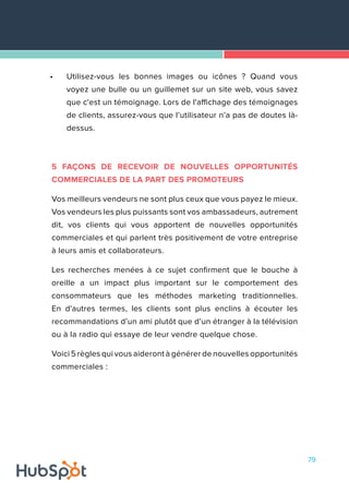 79
•	 Utilisez-vous les bonnes images ou icônes ? Quand vous
voyez une bulle ou un guillemet sur un site web, vous savez
que c'est un témoignage. Lors de l'affichage des témoignages
de clients, assurez-vous que l’utilisateur n’a pas de doutes là-
dessus.
5 FAÇONS DE RECEVOIR DE NOUVELLES OPPORTUNITÉS
COMMERCIALES DE LA PART DES PROMOTEURS
Vos meilleurs vendeurs ne sont plus ceux que vous payez le mieux.
Vos vendeurs les plus puissants sont vos ambassadeurs, autrement
dit, vos clients qui vous apportent de nouvelles opportunités
commerciales et qui parlent très positivement de votre entreprise
à leurs amis et collaborateurs.
Les recherches menées à ce sujet confirment que le bouche à
oreille a un impact plus important sur le comportement des
consommateurs que les méthodes marketing traditionnelles.
En d'autres termes, les clients sont plus enclins à écouter les
recommandations d’un ami plutôt que d’un étranger à la télévision
ou à la radio qui essaye de leur vendre quelque chose.
Voici 5 règles qui vous aideront à générer de nouvelles opportunités
commerciales :
 