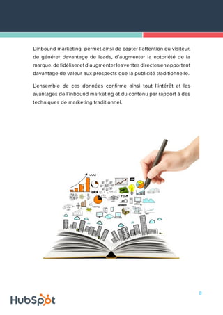 8
L’inbound marketing permet ainsi de capter l’attention du visiteur,
de générer davantage de leads, d’augmenter la notoriété de la
marque, de fidéliser et d’augmenter les ventes directes en apportant
davantage de valeur aux prospects que la publicité traditionnelle.
L’ensemble de ces données confirme ainsi tout l’intérêt et les
avantages de l’inbound marketing et du contenu par rapport à des
techniques de marketing traditionnel.
 