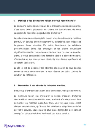 80
1.	 Donnez à vos clients une raison de vous recommander
La personne qui se soucie le plus de la croissance de son entreprise,
c’est vous. Alors, pourquoi les clients se soucieraient de vous
apporter de nouvelles opportunités d'affaires ?
Les clients se sentent valorisés quand vous leur donnez le meilleur
produit, un service client exceptionnel, et lorsque vous dépassez
largement leurs attentes. En outre, l'existence de relations
personnalisées entre vos employés et les clients influencent
significativementlecomportementdéclencheurduboucheàoreille.
Donc, si vous construisez une relation solide à base d'efficacité,
d’empathie et un bon service client, ils vous feront confiance et
voudront vous aider.
La clé ici est de dépasser les attentes clients afin de leur donner
envie de vous recommander à leur réseau de pairs comme la
solution de référence.
2.	 Demandez à vos clients de la bonne manière
Beaucoup d'entreprises savent à qui demander, mais pas comment.
La meilleure façon est d'intégrer la notion d’apport d’affaires
dès le début de votre relation avec le client afin de pouvoir leur
demander au moment opportun. Puis, une fois que votre client
obtient des résultats, qu’il vous fait confiance et qu'il est satisfait
de votre service, vous n’aurez plus qu’à demander si il connait
quelqu’un qui pourrait être intéressé par votre service.
 
