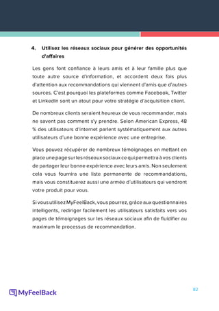 82
4.	 Utilisez les réseaux sociaux pour générer des opportunités
d'affaires
Les gens font confiance à leurs amis et à leur famille plus que
toute autre source d'information, et accordent deux fois plus
d'attention aux recommandations qui viennent d'amis que d'autres
sources. C'est pourquoi les plateformes comme Facebook, Twitter
et LinkedIn sont un atout pour votre stratégie d'acquisition client.
De nombreux clients seraient heureux de vous recommander, mais
ne savent pas comment s'y prendre. Selon American Express, 48
% des utilisateurs d'internet parlent systématiquement aux autres
utilisateurs d’une bonne expérience avec une entreprise.
Vous pouvez récupérer de nombreux témoignages en mettant en
place une page sur les réseaux sociaux ce qui permettra à vos clients
de partager leur bonne expérience avec leurs amis. Non seulement
cela vous fournira une liste permanente de recommandations,
mais vous constituerez aussi une armée d’utilisateurs qui vendront
votre produit pour vous.
Si vous utilisez MyFeelBack, vous pourrez, grâce aux questionnaires
intelligents, rediriger facilement les utilisateurs satisfaits vers vos
pages de témoignages sur les réseaux sociaux afin de fluidifier au
maximum le processus de recommandation.
 