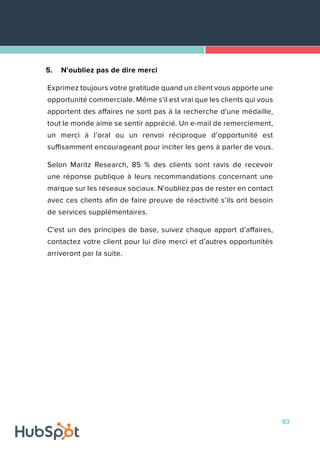 83
5.	 N'oubliez pas de dire merci
Exprimez toujours votre gratitude quand un client vous apporte une
opportunité commerciale. Même s'il est vrai que les clients qui vous
apportent des affaires ne sont pas à la recherche d'une médaille,
tout le monde aime se sentir apprécié. Un e-mail de remerciement,
un merci à l’oral ou un renvoi réciproque d’opportunité est
suffisamment encourageant pour inciter les gens à parler de vous.
Selon Maritz Research, 85 % des clients sont ravis de recevoir
une réponse publique à leurs recommandations concernant une
marque sur les réseaux sociaux. N'oubliez pas de rester en contact
avec ces clients afin de faire preuve de réactivité s’ils ont besoin
de services supplémentaires.
C'est un des principes de base, suivez chaque apport d’affaires,
contactez votre client pour lui dire merci et d’autres opportunités
arriveront par la suite.
 